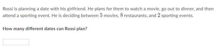 Rossi is planning a date with his girlfriend. He plans for them to watch a movie, go out to dinner, and then attend a sporting event. He is deciding between 5 movies, 8 restaurants, and 2 sporting events.
How many different dates can Rossi plan?