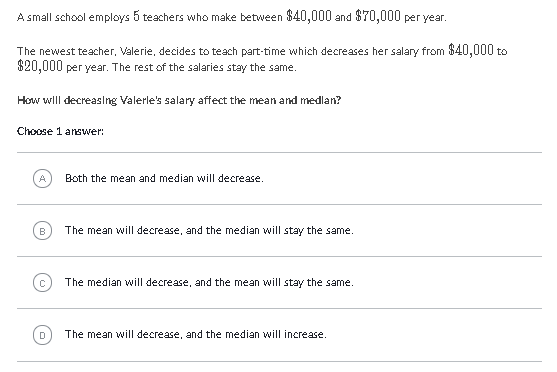 A small school employs 5 teachers who make between \( \$ 40,000 \) and \( \$ 70,000 \) per year.
The newest teacher, Valerie, decides to teach part-time which decreases her salary from \( \$ 40,000 \) to \( \$ 20,000 \) per year. The rest of the salaries stay the same.
How wlll decreasing Valerle's salary affect the mean and medlan?
Choose 1 answer:
(A) Eoth the mean and median will decrease.
(B) The mean will decrease, and the median will stay the same.
The median will decrease, and the mean will stay the same.
(a) The mean will decrease, and the median will increase.