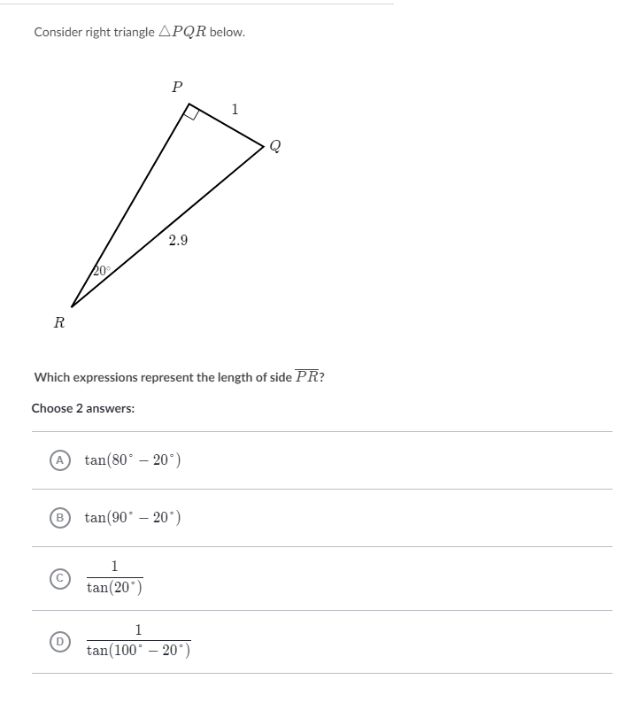 Consider right triangle \( \triangle P Q R \) below.
Which expressions represent the length of side \( \overline{P R} \) ?
Choose 2 answers:
(A) \( \tan \left(80^{\circ}-20^{\circ}\right) \)
(B) \( \tan \left(90^{\circ}-20^{\circ}\right) \)
C) \( \frac{1}{\tan \left(20^{\circ}\right)} \)
(D) \( \frac{1}{\tan \left(100^{\circ}-20^{\circ}\right)} \)
