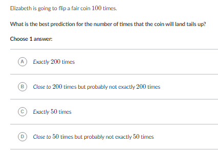 Elizabeth is going to flip a fair coin 100 times.
What is the best prediction for the number of times that the coin will land tails up?
Choose 1 answer:
(A) Exactly 200 times
(B) Close to 200 times but probably not exactly 200 times
(c) Exactly 50 times
(D) Close to 50 times but probably not exactly 50 times