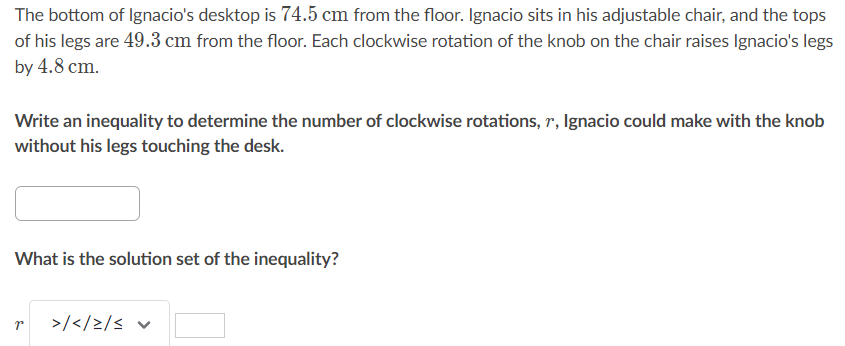 The bottom of Ignacio's desktop is \( 74.5 \mathrm{~cm} \) from the floor. Ignacio sits in his adjustable chair, and the tops of his legs are \( 49.3 \mathrm{~cm} \) from the floor. Each clockwise rotation of the knob on the chair raises Ignacio's legs by \( 4.8 \mathrm{~cm} \).

Write an inequality to determine the number of clockwise rotations, \( r \), lgnacio could make with the knob without his legs touching the desk.
What is the solution set of the inequality?
\( r \quad>/\langle/ \geq / \leq \vee \)