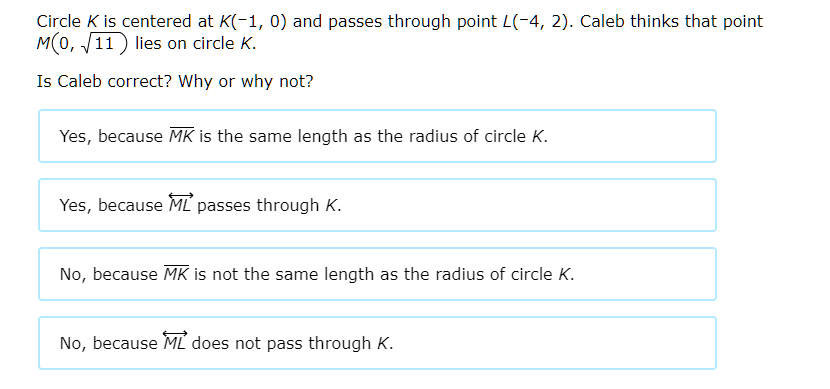 Circle \( K \) is centered at \( K(-1,0) \) and passes through point \( L(-4,2) \). Caleb thinks that point \( M(0, \sqrt{11}) \) lies on circle \( K \).
Is Caleb correct? Why or why not?
Yes, because \( \overline{M K} \) is the same length as the radius of circle \( K \).
Yes, because \( \overleftrightarrow{M L} \) passes through \( K \).
No, because \( \overline{M K} \) is not the same length as the radius of circle \( K \).
No, because \( \overleftrightarrow{M L} \) does not pass through \( K \).