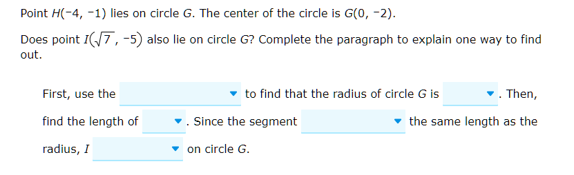 Point \( H(-4,-1) \) lies on circle \( G \). The center of the circle is \( G(0,-2) \)
Does point \( I(\sqrt{7},-5) \) also lie on circle \( G \) ? Complete the paragraph to explain one way to find out.
First, use the
- to find that the radius of circle \( G \) is
- Then, find the length of
- Since the segment the same length as the radius, \( I \) - on circle \( G \).