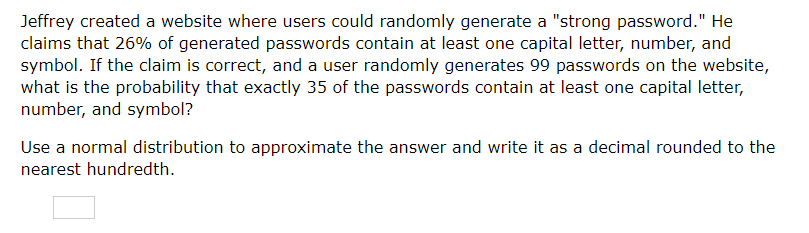 Jeffrey created a website where users could randomly generate a "strong password." He claims that \( 26 \% \) of generated passwords contain at least one capital letter, number, and symbol. If the claim is correct, and a user randomly generates 99 passwords on the website, what is the probability that exactly 35 of the passwords contain at least one capital letter, number, and symbol?
Use a normal distribution to approximate the answer and write it as a decimal rounded to the nearest hundredth.