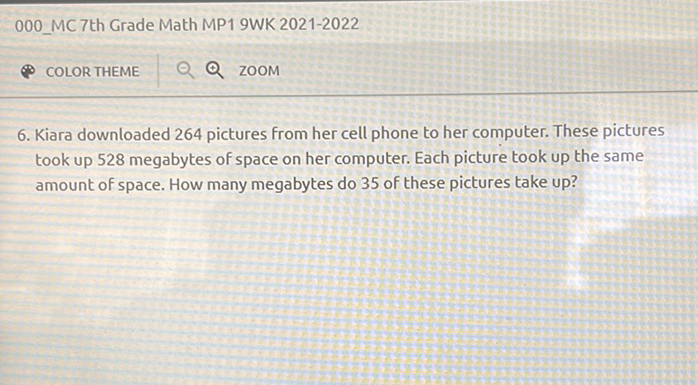 000 MC 7th Grade Math MP1 9WK 2021-2022
- Q ZOOM
6. Kiara downloaded 264 pictures from her cell phone to her computer. These pictures took up 528 megabytes of space on her computer. Each picture took up the same amount of space. How many megabytes do 35 of these pictures take up?