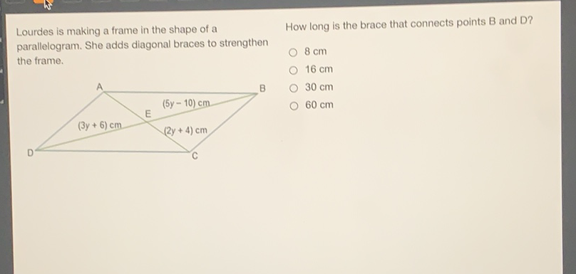 Lourdes is making a frame in the shape of a
How long is the brace that connects points B and D? parallelogram. She adds diagonal braces to strengthen the frame.
\( 8 \mathrm{~cm} \)
\( 16 \mathrm{~cm} \)
\( 30 \mathrm{~cm} \)
\( 60 \mathrm{~cm} \)
