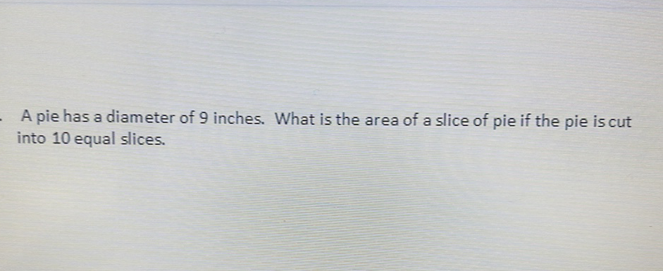 A pie has a diameter of 9 inches. What is the area of a slice of pie if the pie is cut into 10 equal slices.