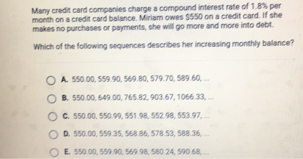 Many credit card companies charge a compound interest rate of \( 1.8 \% \) per month on a credit card balance. Miriam owes \( \$ 550 \) on a credit card. If she makes no purchases or payments, she will go more and more into debt.
Which of the following sequences describes her increasing monthly balance?
A. \( 550.00,559.90,569.80,579.70,589.60, \ldots \)
B. \( 550.00,649.00,765.82,903.67,1066.33, \ldots \)
C. \( 550.00,550.99,551.98,552.98,553.97 \),
D. \( 550.00,559.35,568.86,578.53,588.36 \),
E. \( 550.00,559.90,569.98,580.24,590.68 \),