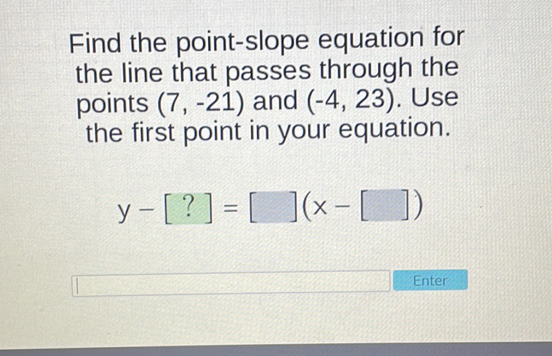 Find the point-slope equation for the line that passes through the points \( (7,-21) \) and \( (-4,23) \). Use the first point in your equation.
\[
y-[?]=[](x-[])
\]