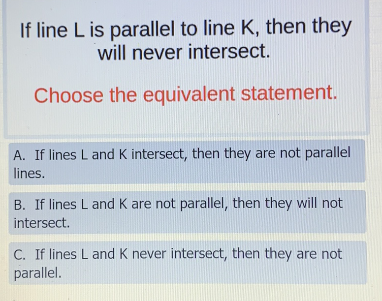 If line \( L \) is parallel to line \( K \), then they will never intersect.

Choose the equivalent statement.
A. If lines \( L \) and \( K \) intersect, then they are not parallel lines.

B. If lines \( L \) and \( K \) are not parallel, then they will not intersect.

C. If lines \( L \) and \( K \) never intersect, then they are not parallel.