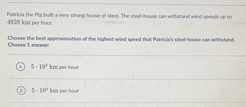 Patricia the Pig built a very strong house of steel. The steel-house can withstand wind speeds up to \( 4928 \mathrm{~km} \) per hour.

Choose the best approximation of the highest wind speed that Patricia's steel-house can withstand. Choose 1 answer:
(A) \( 5 \cdot 10^{3} \mathrm{~km} \) per hour
(B) \( 5 \cdot 10^{4} \mathrm{~km} \) per hour