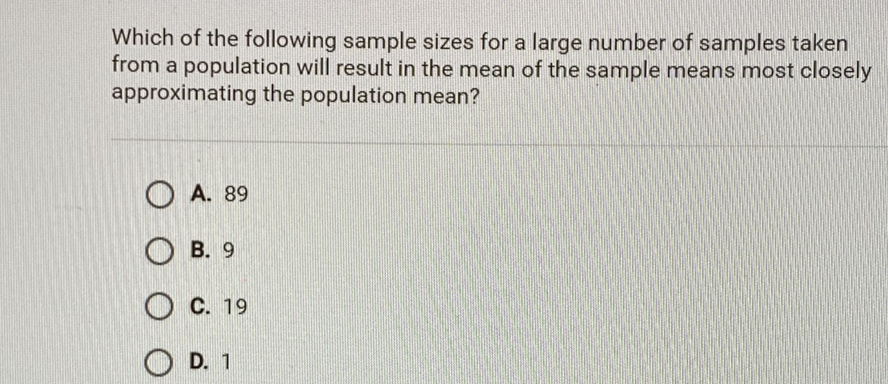 Which of the following sample sizes for a large number of samples taken from a population will result in the mean of the sample means most closely approximating the population mean?
A. 89
B. 9
C. 19
D. 1