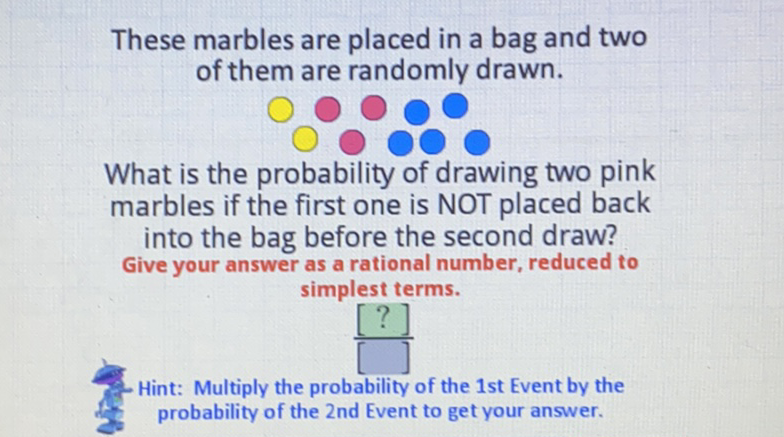 These marbles are placed in a bag and two of them are randomly drawn.

What is the probability of drawing two pink marbles if the first one is NOT placed back into the bag before the second draw? Give your answer as a rational number, reduced to simplest terms.
\( \left[\begin{array}{l}{[?]} \\ {[5]}\end{array}\right. \)
\( G \) Hint: Multiply the probability of the 1 st Event by the probability of the 2 nd Event to get your answer.