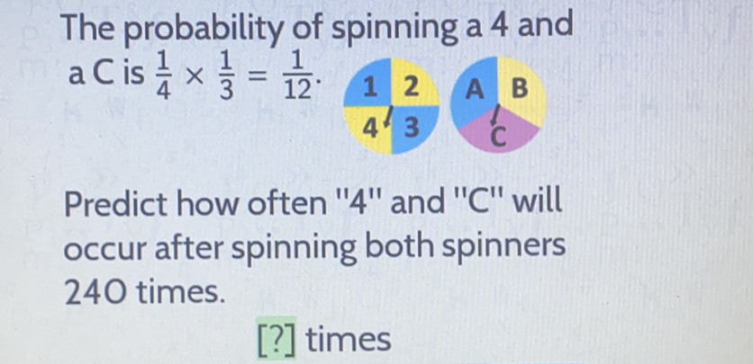 The probability of spinning a 4 and \( \mathrm{a} \mathrm{C} \) is \( \frac{1}{4} \times \frac{1}{3}=\frac{1}{12} \). \( 12 \frac{1}{4^{1} 3} \) A B
Predict how often " 4 " and " \( C \) " will occur after spinning both spinners 240 times.
[?] times