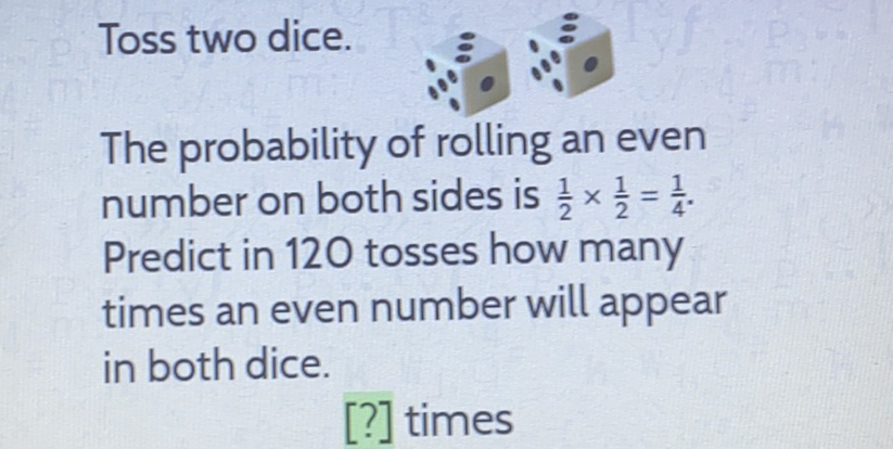 Toss two dice.
The probability of rolling an even number on both sides is \( \frac{1}{2} \times \frac{1}{2}=\frac{1}{4} \). Predict in 120 tosses how many times an even number will appear in both dice.