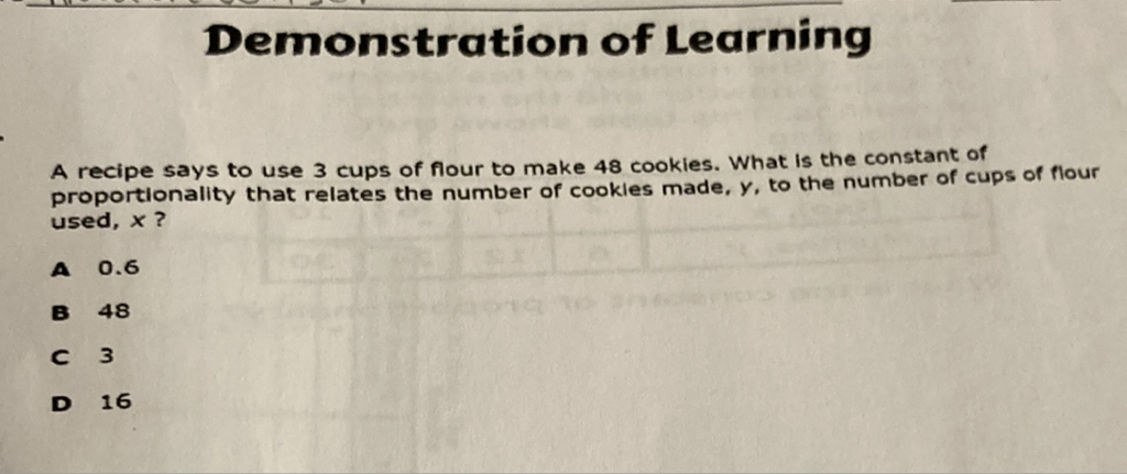 A recipe says to use 3 cups of flour to make 48 cookies. What is the constant of proportionality that relates the number of cookles made, \( y \), to the number of cups of flour used, \( x \) ?
A \( 0.6 \)
B 48
C 3
- 16