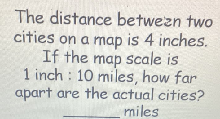 The distance between two cities on a map is 4 inches.
If the map scale is 1 inch : 10 miles, how far apart are the actual cities? miles