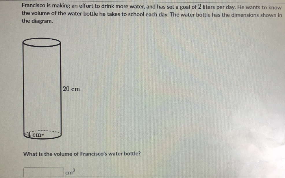 Francisco is making an effort to drink more water, and has set a goal of 2 liters per day. He wants to know the volume of the water bottle he takes to school each day. The water bottle has the dimensions shown in the diagram.
What is the volume of Francisco's water bottle?
\[
\mathrm{cm}^{3}
\]