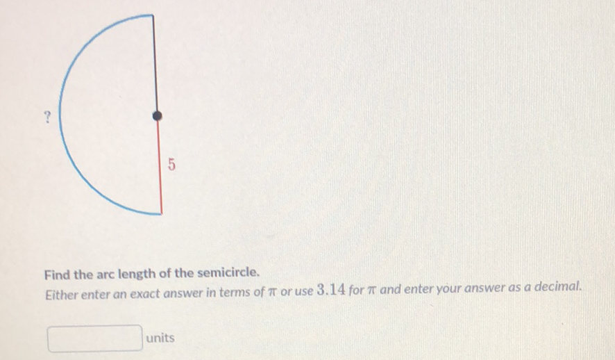 Find the arc length of the semicircle.
Fither enter an exact answer in terms of \( \pi \) or use \( 3.14 \) for \( \pi \) and enter your answer as a decimal.
units