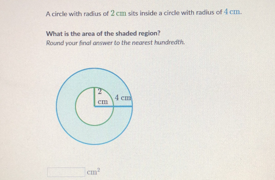 A circle with radius of \( 2 \mathrm{~cm} \) sits inside a circle with radius of \( 4 \mathrm{~cm} \).
What is the area of the shaded region?
Round your final answer to the nearest hundredth.