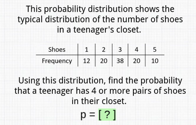 This probability distribution shows the typical distribution of the number of shoes in a teenager's closet.
\begin{tabular}{c|c|c|c|c|c} 
Shoes & 1 & 2 & 3 & 4 & 5 \\
\hline Frequency & 12 & 20 & 38 & 20 & 10
\end{tabular}
Using this distribution, find the probability that a teenager has 4 or more pairs of shoes in their closet.
\[
p=[?]
\]