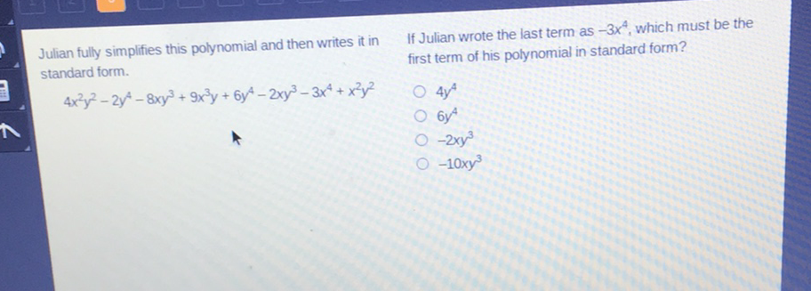 Julian fully simplifies this polynomial and then writes it in If Julian wrote the last term as \( -3 x^{4} \), which must be the standard form. first term of his polynomial in standard form?
\[
4 x^{2} y^{2}-2 y^{4}-8 x y^{3}+9 x^{3} y+6 y^{4}-2 x y^{3}-3 x^{4}+x^{2} y^{2}
\]
\( 4 y^{4} \)
\( 6 y^{4} \)
\( -2 x y^{3} \)
\( -10 x y^{3} \)