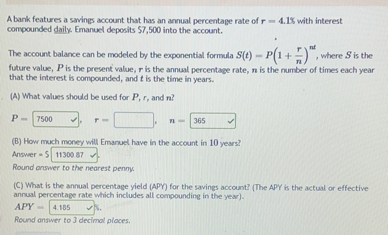 A bank features a savings account that has an annual percentage rate of \( r=4.1 \% \) with interest compounded daily. Emanuel deposits \( \$ 7,500 \) into the account.
The account balance can be modeled by the exponential formula \( S(t)=P\left(1+\frac{r}{n}\right)^{n t} \), where \( S \) is the future value, \( P \) is the present value, \( r \) is the annual percentage rate, \( n \) is the number of times each year that the interest is compounded, and \( t \) is the time in years.
(A) What values should be used for \( P, r \), and \( n \) ?
\[
P=7500 \quad r \quad r=
\]
\[
\boldsymbol{n}=365
\]
(B) How much money will Emanuel have in the account in 10 years?
Answer \( =\$ 11300.87 \).
Round answer to the nearest penny.
(C) What is the annual percentage yield (APY) for the savings account? (The APY is the actual or effective) annual percentage rate which includes all compounding in the year).
\( A P Y=4.185 \quad \vee \% . \)
Round answer to 3 decimal places.