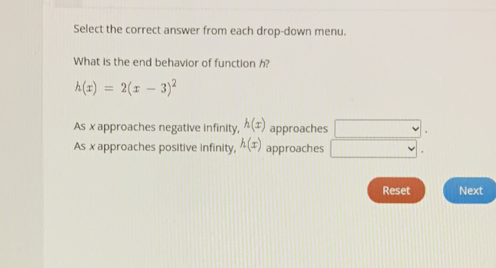 Select the correct answer from each drop-down menu.
What is the end behavior of function \( h \) ?
\[
h(x)=2(x-3)^{2}
\]
As \( x \) approaches negative infinity, \( h(x) \) approaches As \( x \) approaches positive infinity, \( h(x) \) approaches
Reset
Next