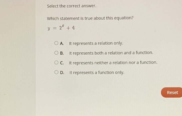 Select the correct answer.
Which statement is true about this equation?
\[
y=2^{x}+4
\]
A. It represents a relation only.
B. It represents both a relation and a function.
C. It represents neither a relation nor a function.
D. It represents a function only.
Reset