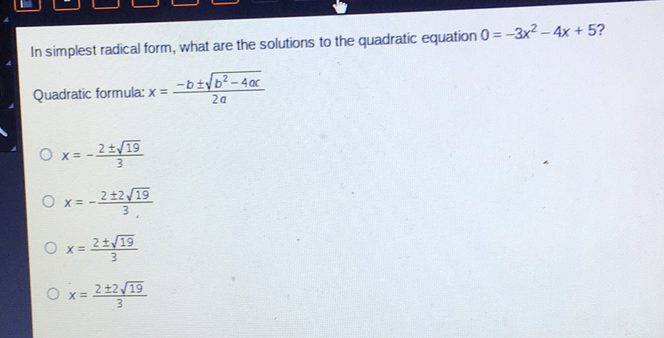 In simplest radical form, what are the solutions to the quadratic equation \( 0=-3 x^{2}-4 x+5 ? \) Quadratic formula: \( x=\frac{-b \pm \sqrt{b^{2}-4 a c}}{2 a} \)
\( x=-\frac{2 \pm \sqrt{19}}{3} \)
\( x=-\frac{2 \pm 2 \sqrt{19}}{3} \)
\( x=\frac{2 \pm \sqrt{19}}{3} \)
\( x=\frac{2 \pm 2 \sqrt{19}}{3} \)