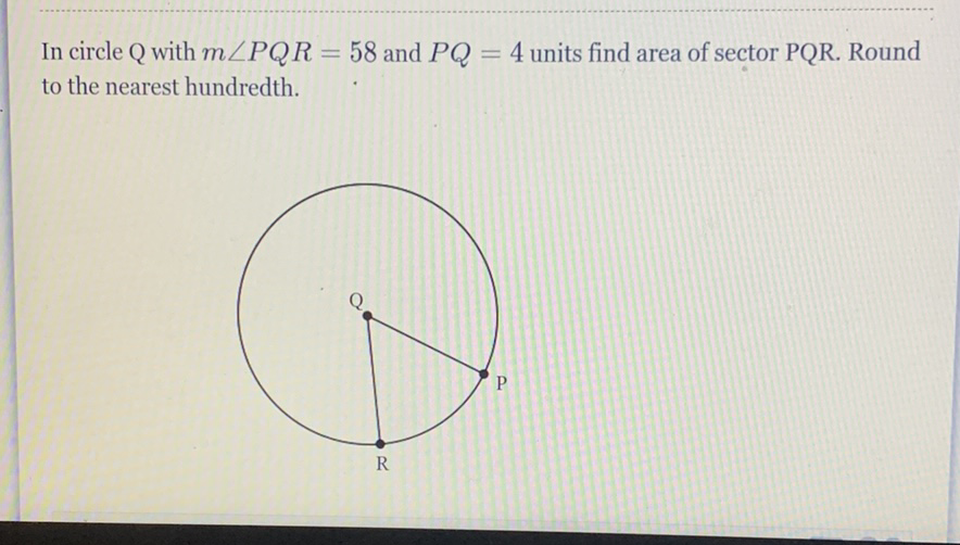 In circle Q with \( m \angle P Q R=58 \) and \( P Q=4 \) units find area of sector PQR. Round to the nearest hundredth.