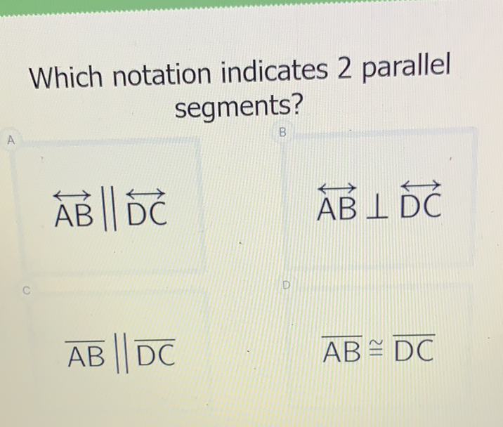 Which notation indicates 2 parallel segments?
\( \overleftrightarrow{\mathrm{AB}} \| \overleftrightarrow{\mathrm{DC}} \quad \overleftrightarrow{\mathrm{AB}} \perp \overleftrightarrow{\mathrm{DC}} \)
\( \overline{\mathrm{AB}} \| \overline{\mathrm{DC}} \quad \overline{\mathrm{AB}} \cong \overline{\mathrm{DC}} \)