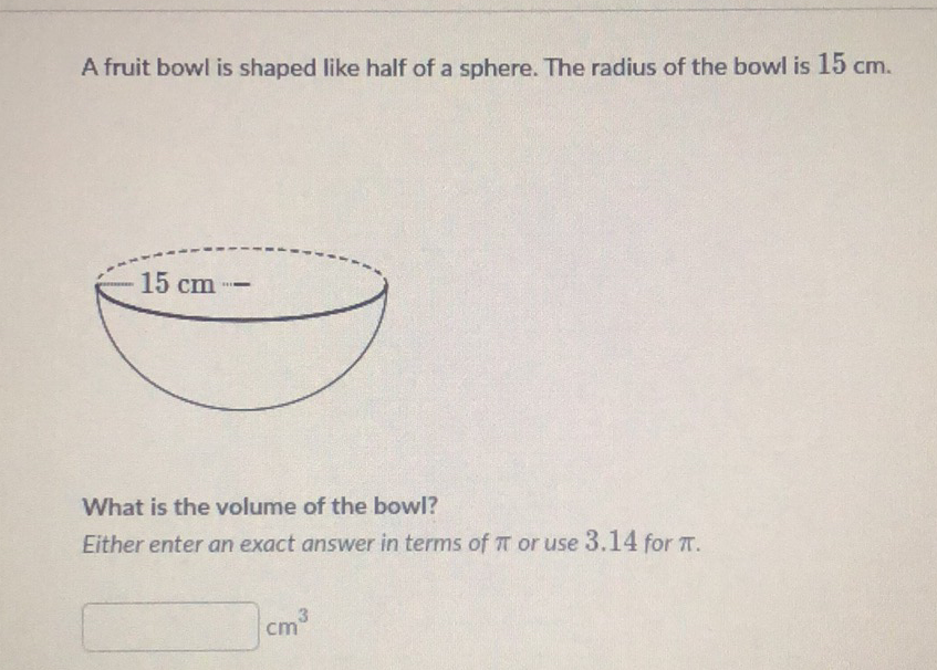 A fruit bowl is shaped like half of a sphere. The radius of the bowl is \( 15 \mathrm{~cm} \).
What is the volume of the bowl?
Either enter an exact answer in terms of \( \pi \) or use \( 3.14 \) for \( \pi \).
\( \mathrm{cm}^{3} \)
