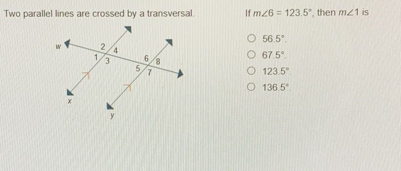 Two parallel lines are crossed by a transversal.
If \( m \angle 6=123.5^{\circ} \), then \( m \angle 1 \) is
\( 56.5^{\circ} \)
\( 67.5^{\circ} \)
\( 123.5^{\circ} \)
\( 136.5^{\circ} \)