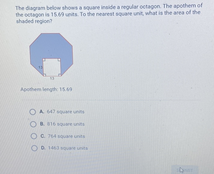 The diagram below shows a square inside a regular octagon. The apothem of the octagon is \( 15.69 \) units. To the nearest square unit, what is the area of the shaded region?
Apothem length: \( 15.69 \)
A. 647 square units
B. 816 square units
C. 764 square units
D. 1463 square units