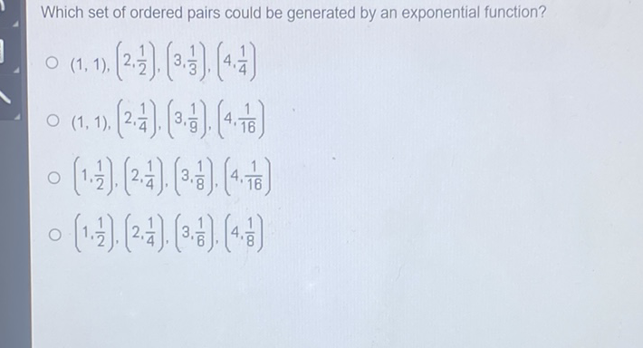 Which set of ordered pairs could be generated by an exponential function?
\( (1,1),\left(2, \frac{1}{2}\right),\left(3, \frac{1}{3}\right),\left(4, \frac{1}{4}\right) \)
\( (1,1),\left(2, \frac{1}{4}\right),\left(3, \frac{1}{9}\right),\left(4, \frac{1}{16}\right) \)
\( \left(1, \frac{1}{2}\right),\left(2, \frac{1}{4}\right),\left(3, \frac{1}{8}\right),\left(4, \frac{1}{16}\right) \)
\( \left(1, \frac{1}{2}\right),\left(2, \frac{1}{4}\right),\left(3, \frac{1}{6}\right),\left(4, \frac{1}{8}\right) \)
