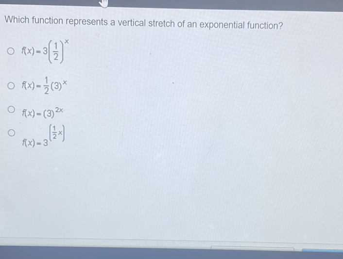 Which function represents a vertical stretch of an exponential function?
\( f(x)=3\left(\frac{1}{2}\right)^{x} \)
\( f(x)=\frac{1}{2}(3)^{x} \)
\( f(x)=(3)^{2 x} \)
\( f(x)=3^{\left(\frac{1}{2} x\right)} \)