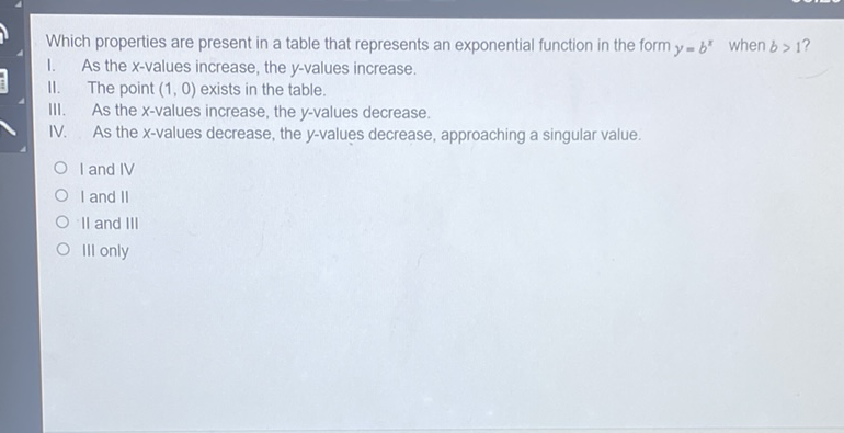 Which properties are present in a table that represents an exponential function in the form \( y=b^{x} \) when \( b>1 ? \)
I. As the \( x \)-values increase, the \( y \)-values increase.
II. The point \( (1,0) \) exists in the table.
III. As the \( x \)-values increase, the \( y \)-values decrease.
IV. As the \( x \)-values decrease, the \( y \)-values decrease, approaching a singular value.
I and IV
I and II
II and III
Ill only