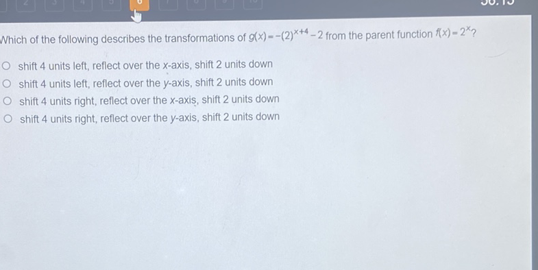 Which of the following describes the transformations of \( g(x)=-(2)^{x+4}-2 \) from the parent function \( f(x)=2^{x} ? \)
shift 4 units left, reflect over the \( x \)-axis, shift 2 units down
shift 4 units left, reflect over the \( y \)-axis, shift 2 units down
shift 4 units right, reflect over the \( x \)-axis, shift 2 units down
shift 4 units right, reflect over the \( y \)-axis, shift 2 units down