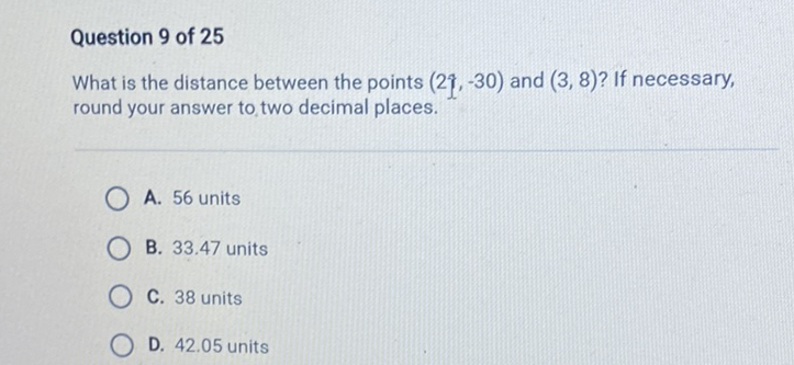 Question 9 of 25
What is the distance between the points \( (21,-30) \) and \( (3,8) \) ? If necessary, round your answer to two decimal places.
A. 56 units
B. \( 33.47 \) units
C. 38 units
D. \( 42.05 \) units
