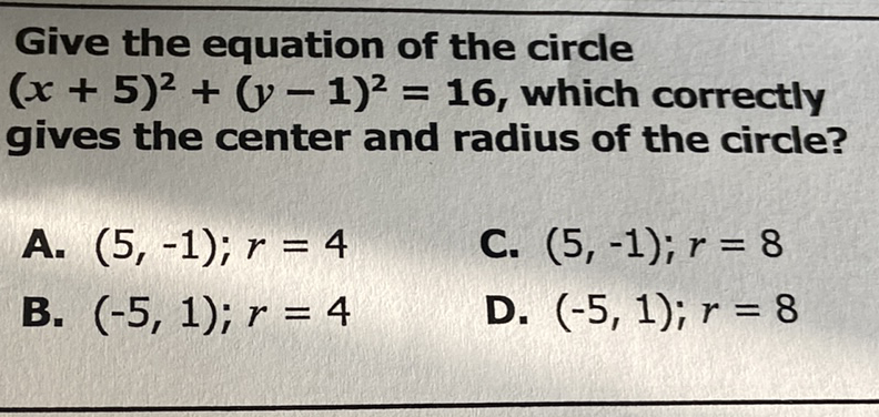 Give the equation of the circle \( (x+5)^{2}+(y-1)^{2}=16 \), which correctly gives the center and radius of the circle?
A. \( (5,-1) ; r=4 \)
C. \( (5,-1) ; r=8 \)
B. \( (-5,1) ; r=4 \)
D. \( (-5,1) ; r=8 \)