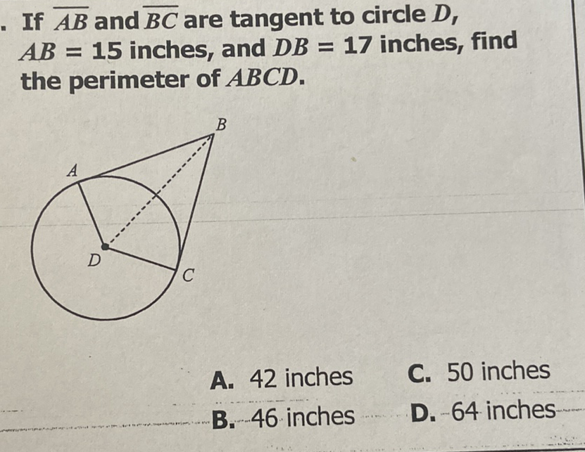 If \( \overline{A B} \) and \( \overline{B C} \) are tangent to circle \( D \), \( A B=15 \) inches, and \( D B=17 \) inches, find the perimeter of \( A B C D \).
A. 42 inches
C. 50 inches
B. 46 inches
D. \( -64 \) inches