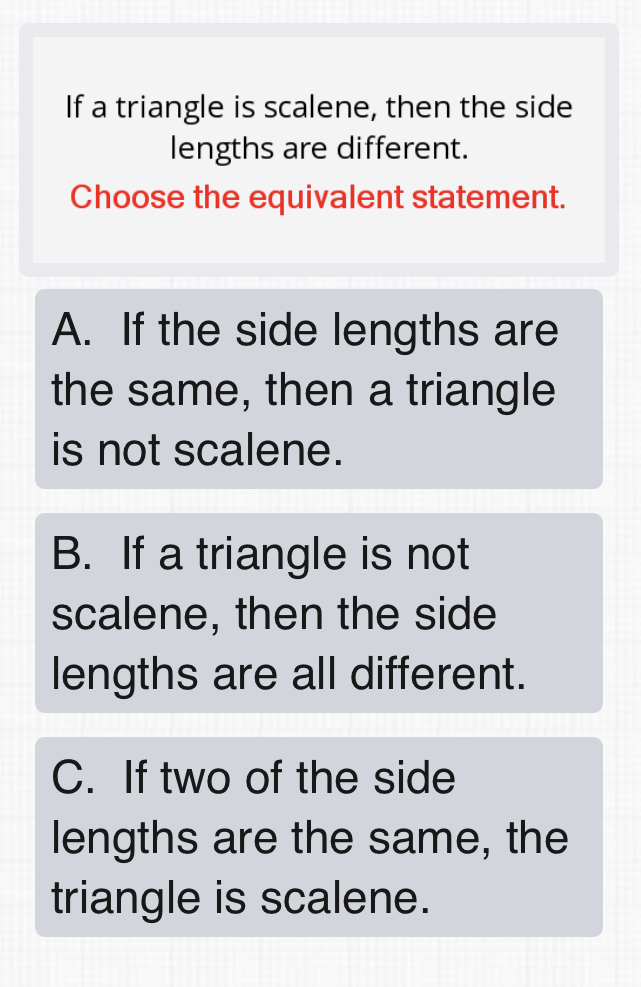 If a triangle is scalene, then the side lengths are different.

Choose the equivalent statement.
A. If the side lengths are the same, then a triangle is not scalene.
B. If a triangle is not scalene, then the side lengths are all different.
C. If two of the side lengths are the same, the triangle is scalene.