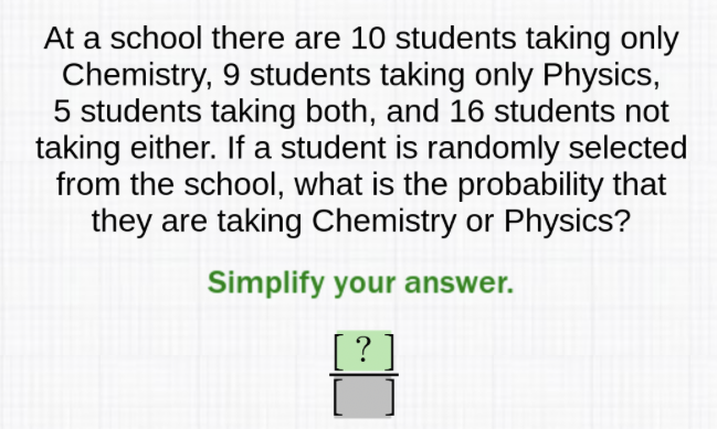 At a school there are 10 students taking only Chemistry, 9 students taking only Physics, 5 students taking both, and 16 students not taking either. If a student is randomly selected from the school, what is the probability that they are taking Chemistry or Physics?
Simplify your answer.