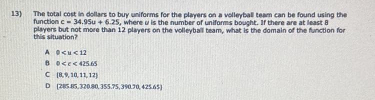 13) The total cost in dollars to buy uniforms for the players on a volleyball team can be found using the function \( c=34.95 u+6.25 \), where \( u \) is the number of uniforms bought. If there are at least 8 players but not more than 12 players on the volleyball team, what is the domain of the function for this situation?
A \( 0<u<12 \)
B \( 0<c<425.65 \)
C. \( [8,9,10,11,12] \)
D \( [285.85,320.80,355.75,390.70,425.65] \)