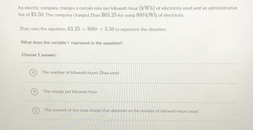 An electric company charges a certain rate per kilowatt-hour \( (\mathrm{kWh}) \) of electricity used and an administrative fee of \( \$ 3.50 \). The company charged Zhao \( \$ 63.25 \) for using \( 800 \mathrm{kWh} \) of electricity.
Zhao uses the equation, \( 63.25=800 r+3.50 \) to represent the situation.
What does the variable \( r \) represent in the equation?
Choose 1 answer:
(A) The number of kilowatt-hours Zhao used
(B) The charge per kilowatt-hour
(c) The amount of the total charge that depends on the number of kilowatt-hours used