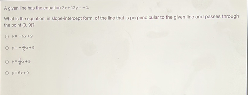 A given line has the equation \( 2 x+12 y=-1 \).
What is the equation, in slope-intercept form, of the line that is perpendicular to the given line and passes through the point \( (0,9) \) ?
\( y=-6 x+9 \)
\( y=-\frac{1}{6} x+9 \)
\( y=\frac{1}{6} x+9 \)
\( y=6 x+9 \)