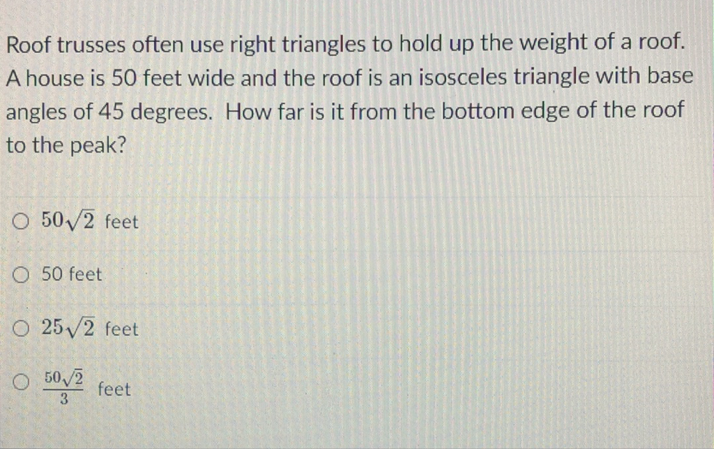 Roof trusses often use right triangles to hold up the weight of a roof. A house is 50 feet wide and the roof is an isosceles triangle with base angles of 45 degrees. How far is it from the bottom edge of the roof to the peak?
\( 50 \sqrt{2} \) feet
50 feet
\( 25 \sqrt{2} \) feet
\( \frac{50 \sqrt{2}}{3} \) feet