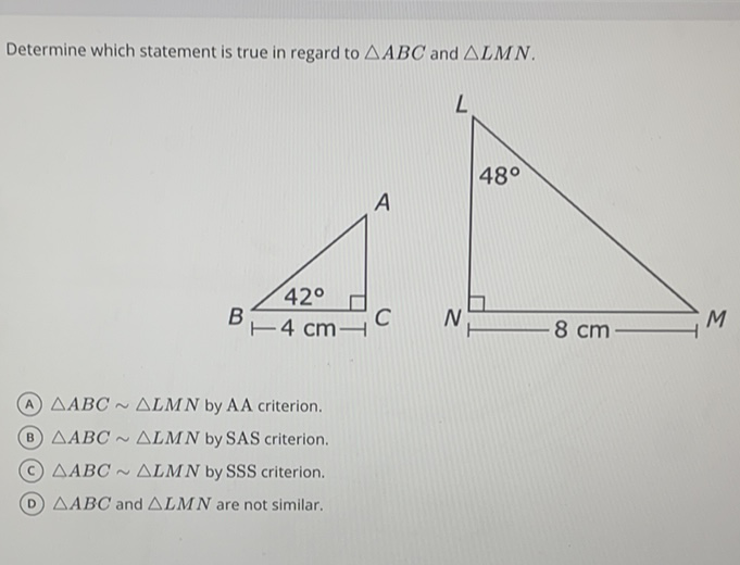 Determine which statement is true in regard to \( \triangle A B C \) and \( \triangle L M N \).
(A) \( \triangle A B C \sim \triangle L M N \) by AA criterion.
(B) \( \triangle A B C \sim \triangle L M N \) by SAS criterion.
(c) \( \triangle A B C \sim \triangle L M N \) by SSS criterion.
(D) \( \triangle A B C \) and \( \triangle L M N \) are not similar,