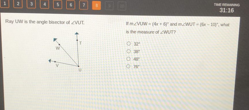 Ray UW is the angle bisector of \( \angle \mathrm{VUT} \).
If \( m \angle \mathrm{VUW}=(4 x+6)^{\circ} \) and \( m \angle \mathrm{WUT}=(6 x-10)^{\circ} \), what is the measure of \( \angle \mathrm{WUT} \) ?
\( 32^{\circ} \)
\( 48^{\circ} \)
\( 76^{\circ} \)